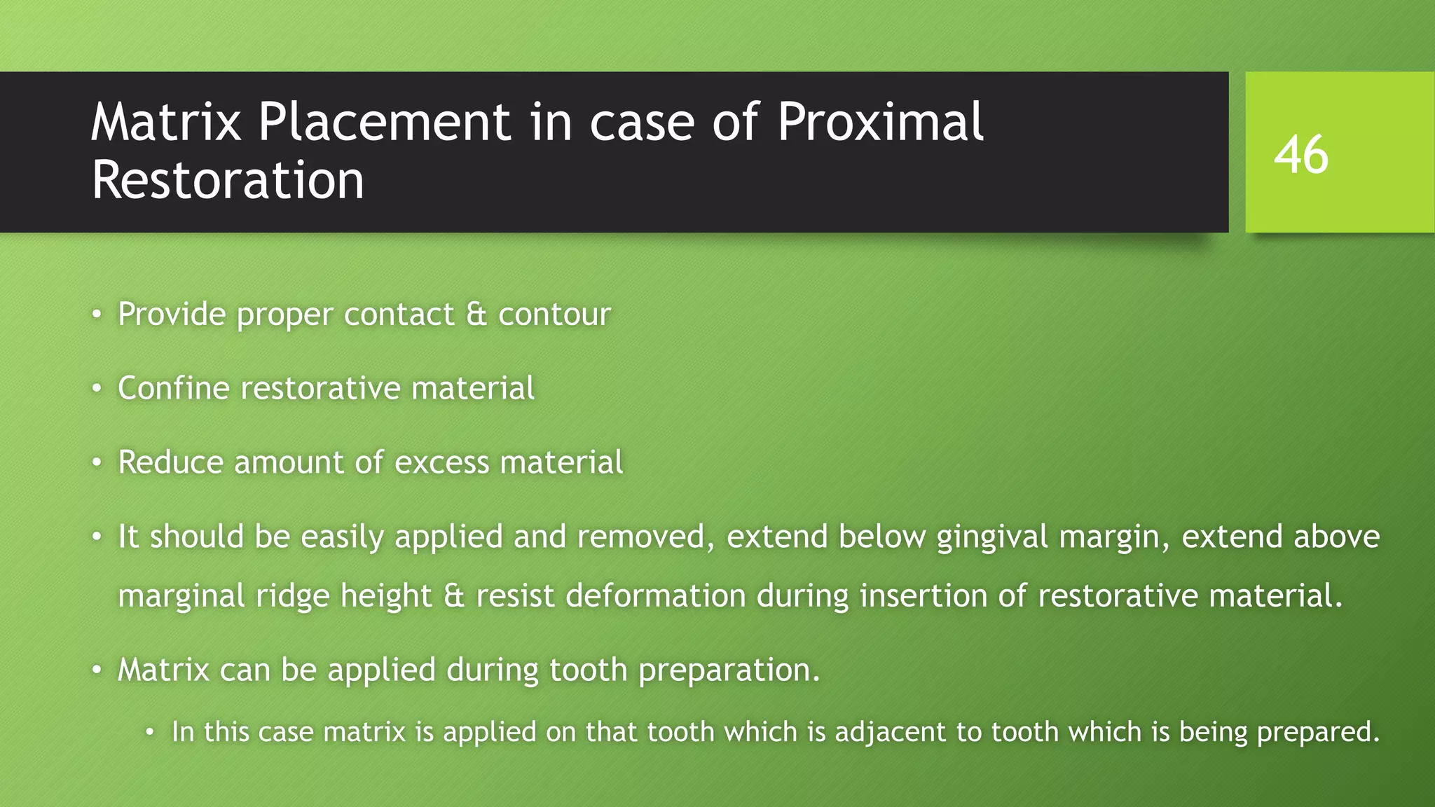 Matrix Placement in case of Proximal
Restoration
• Provide proper contact & contour
• Confine restorative material
• Reduce amount of excess material
• It should be easily applied and removed, extend below gingival margin, extend above
marginal ridge height & resist deformation during insertion of restorative material.
• Matrix can be applied during tooth preparation.
• In this case matrix is applied on that tooth which is adjacent to tooth which is being prepared.
46
 