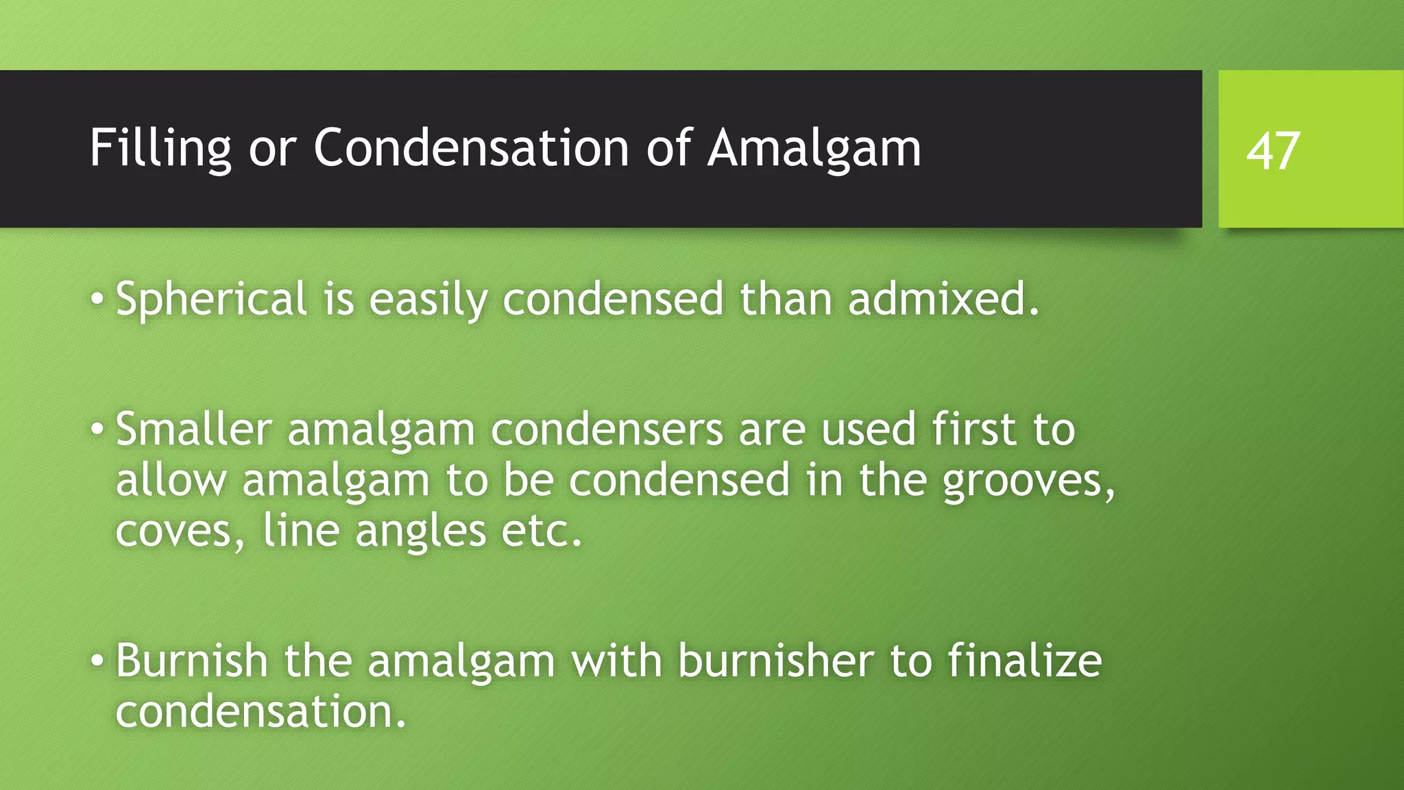Filling or Condensation of Amalgam
• Spherical is easily condensed than admixed.
• Smaller amalgam condensers are used first to
allow amalgam to be condensed in the grooves,
coves, line angles etc.
• Burnish the amalgam with burnisher to finalize
condensation.
47
 