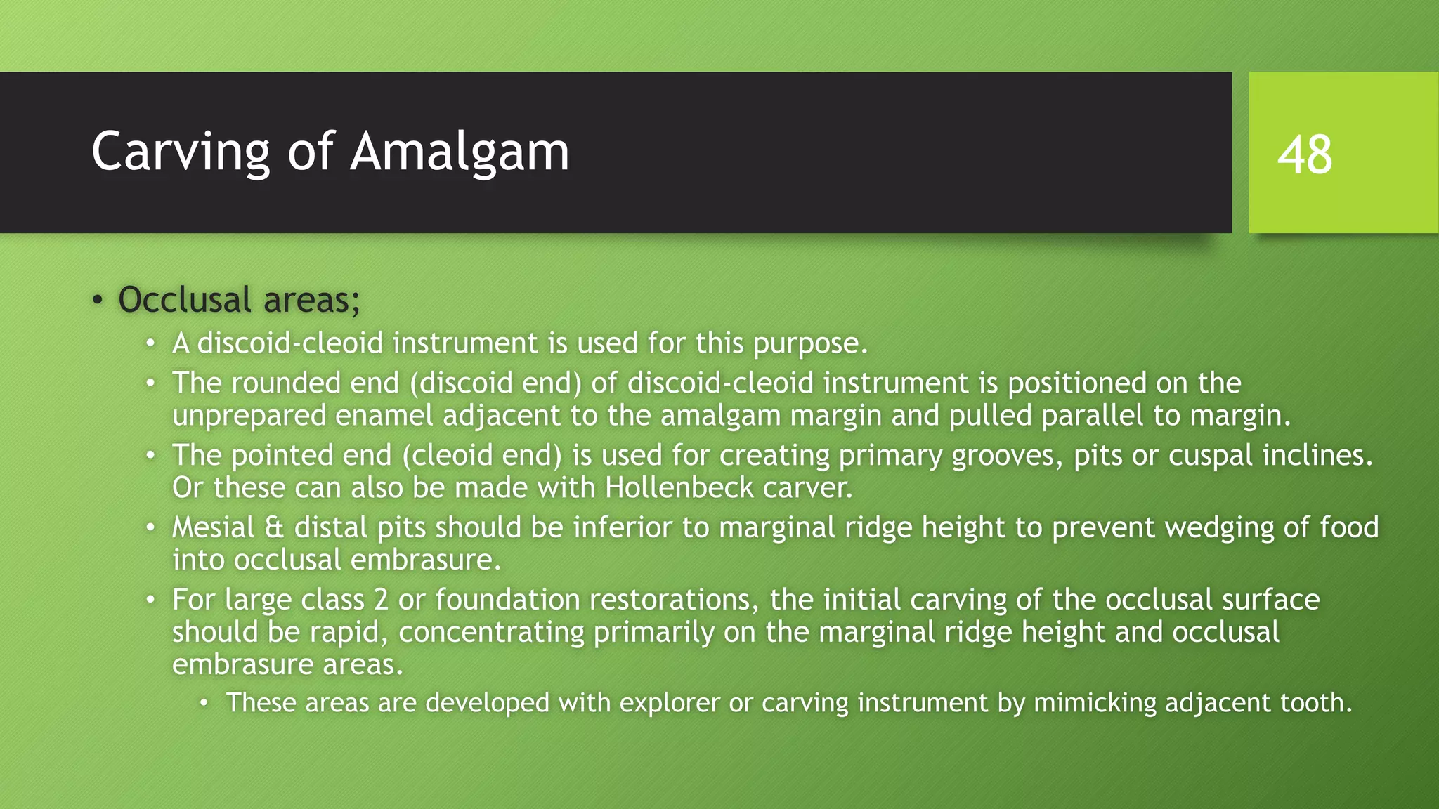 Carving of Amalgam
• Occlusal areas;
• A discoid-cleoid instrument is used for this purpose.
• The rounded end (discoid end) of discoid-cleoid instrument is positioned on the
unprepared enamel adjacent to the amalgam margin and pulled parallel to margin.
• The pointed end (cleoid end) is used for creating primary grooves, pits or cuspal inclines.
Or these can also be made with Hollenbeck carver.
• Mesial & distal pits should be inferior to marginal ridge height to prevent wedging of food
into occlusal embrasure.
• For large class 2 or foundation restorations, the initial carving of the occlusal surface
should be rapid, concentrating primarily on the marginal ridge height and occlusal
embrasure areas.
• These areas are developed with explorer or carving instrument by mimicking adjacent tooth.
48
 