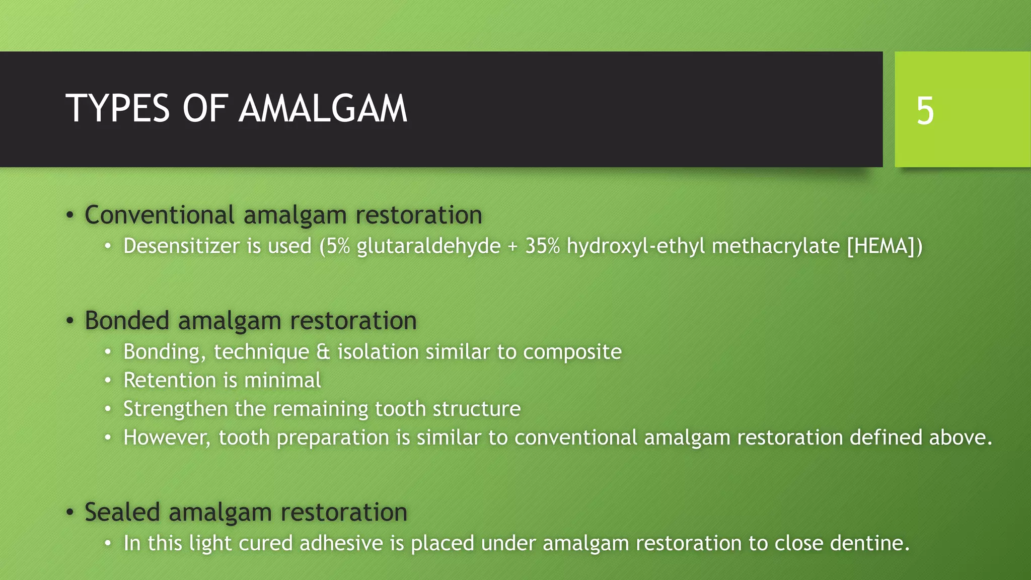 TYPES OF AMALGAM
• Conventional amalgam restoration
• Desensitizer is used (5% glutaraldehyde + 35% hydroxyl-ethyl methacrylate [HEMA])
• Bonded amalgam restoration
• Bonding, technique & isolation similar to composite
• Retention is minimal
• Strengthen the remaining tooth structure
• However, tooth preparation is similar to conventional amalgam restoration defined above.
• Sealed amalgam restoration
• In this light cured adhesive is placed under amalgam restoration to close dentine.
5
 