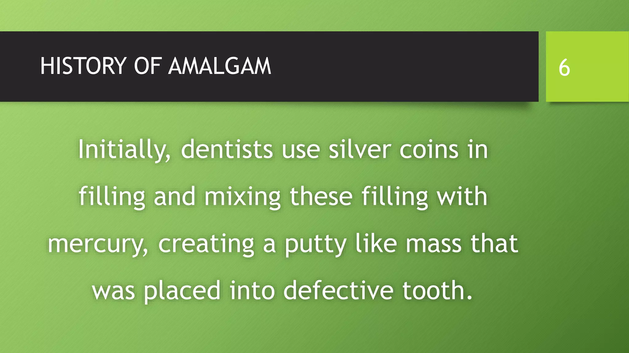 HISTORY OF AMALGAM
Initially, dentists use silver coins in
filling and mixing these filling with
mercury, creating a putty like mass that
was placed into defective tooth.
6
 
