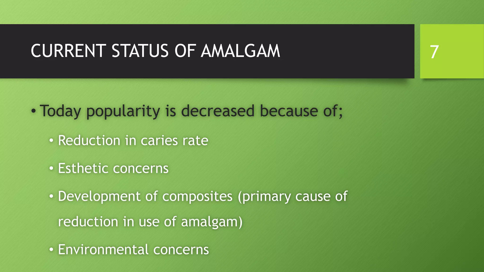 CURRENT STATUS OF AMALGAM
• Today popularity is decreased because of;
• Reduction in caries rate
• Esthetic concerns
• Development of composites (primary cause of
reduction in use of amalgam)
• Environmental concerns
7
 