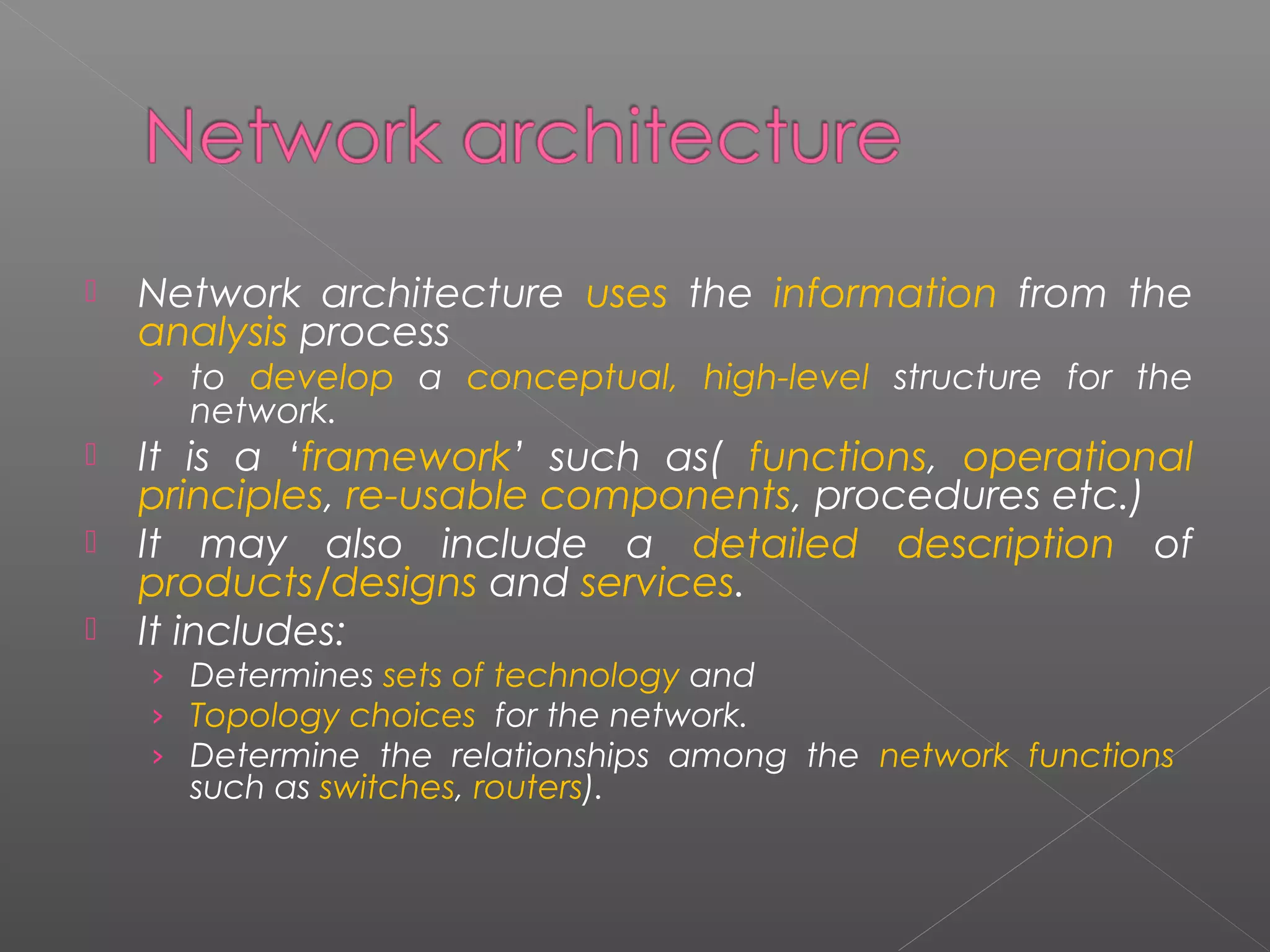  Network architecture uses the information from the 
analysis process 
› to develop a conceptual, high-level structure for the 
network. 
 It is a ‘framework’ such as( functions, operational 
principles, re-usable components, procedures etc.) 
 It may also include a detailed description of 
products/designs and services. 
 It includes: 
› Determines sets of technology and 
› Topology choices for the network. 
› Determine the relationships among the network functions 
such as switches, routers). 
 