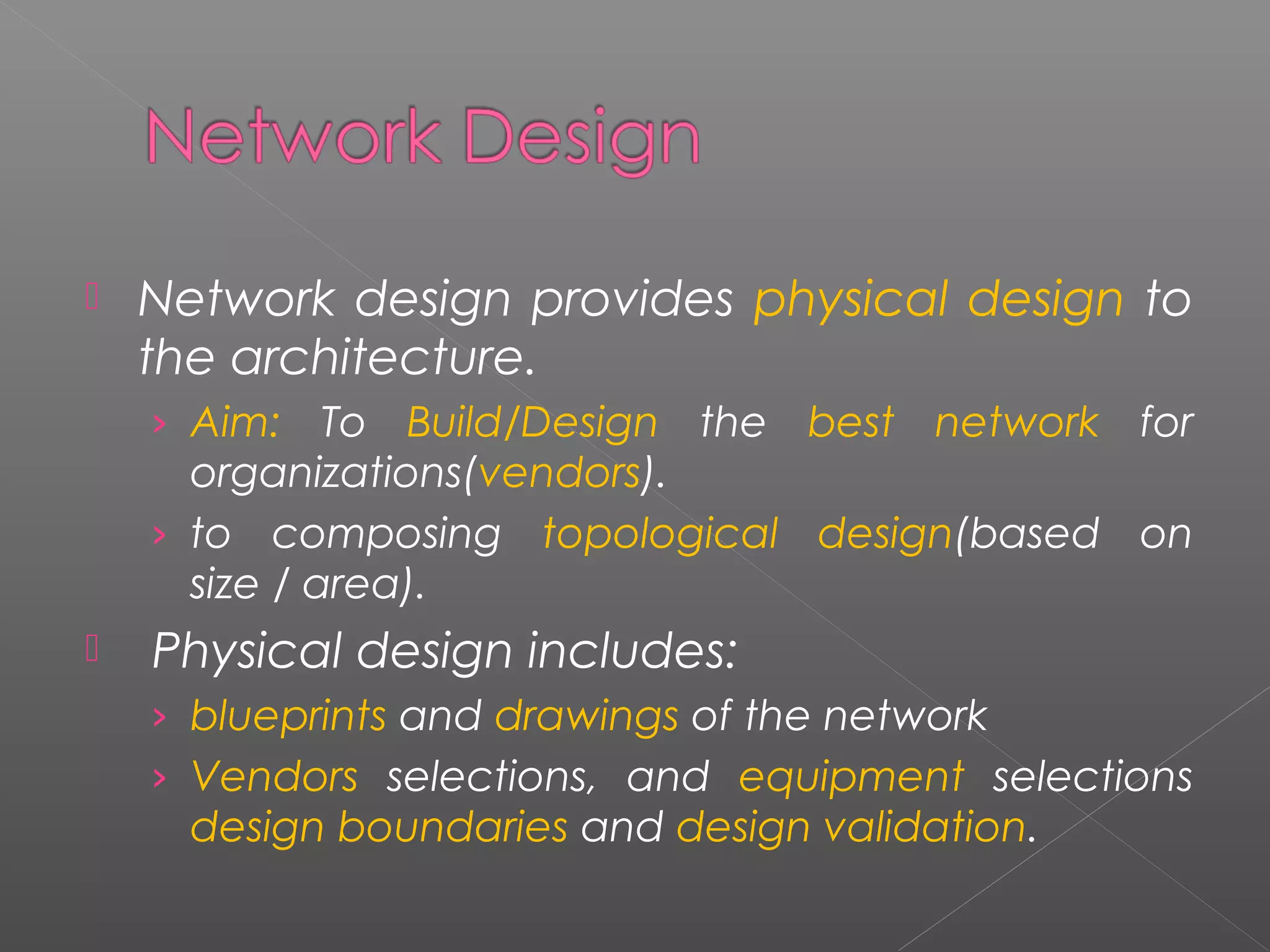  Network design provides physical design to 
the architecture. 
› Aim: To Build/Design the best network for 
organizations(vendors). 
› to composing topological design(based on 
size / area). 
 Physical design includes: 
› blueprints and drawings of the network 
› Vendors selections, and equipment selections 
design boundaries and design validation. 
 