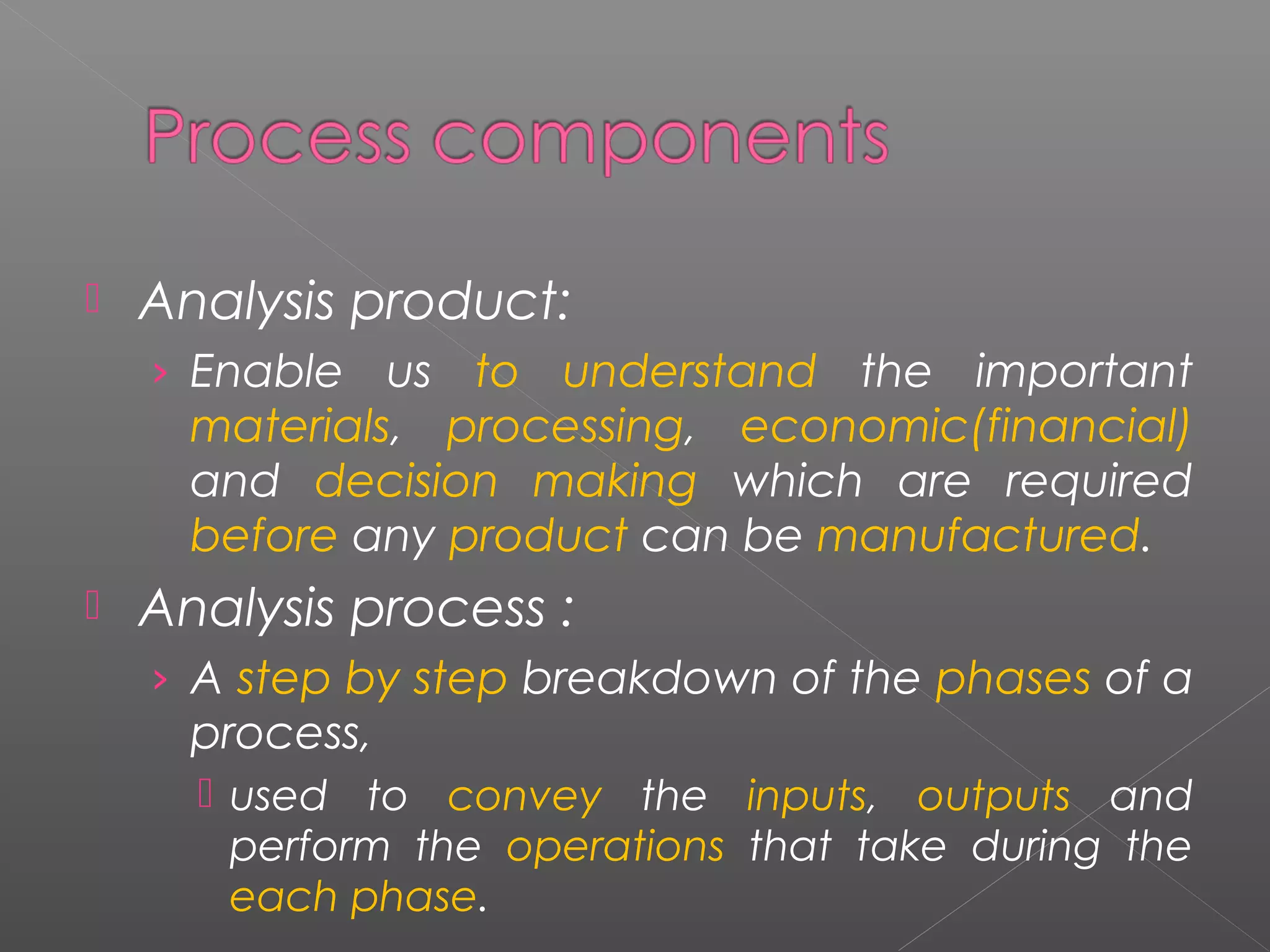  Analysis product: 
› Enable us to understand the important 
materials, processing, economic(financial) 
and decision making which are required 
before any product can be manufactured. 
 Analysis process : 
› A step by step breakdown of the phases of a 
process, 
 used to convey the inputs, outputs and 
perform the operations that take during the 
each phase. 
 