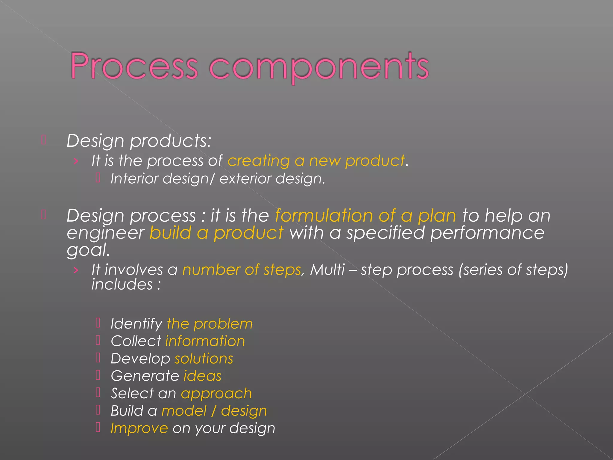  Design products: 
› It is the process of creating a new product. 
 Interior design/ exterior design. 
 Design process : it is the formulation of a plan to help an 
engineer build a product with a specified performance 
goal. 
› It involves a number of steps, Multi – step process (series of steps) 
includes : 
 Identify the problem 
 Collect information 
 Develop solutions 
 Generate ideas 
 Select an approach 
 Build a model / design 
 Improve on your design 
 