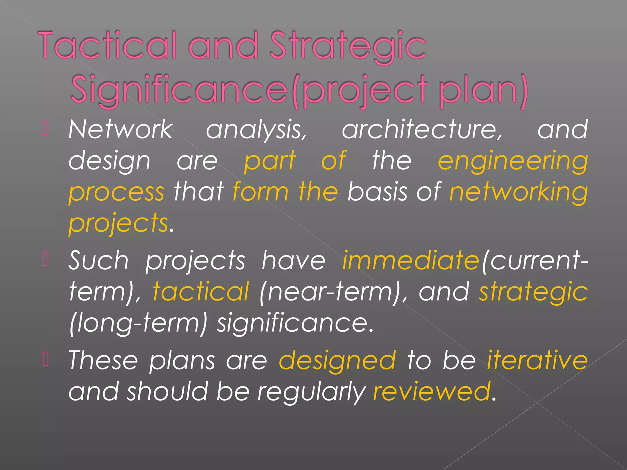  Network analysis, architecture, and 
design are part of the engineering 
process that form the basis of networking 
projects. 
 Such projects have immediate(current-term), 
tactical (near-term), and strategic 
(long-term) significance. 
 These plans are designed to be iterative 
and should be regularly reviewed. 
 