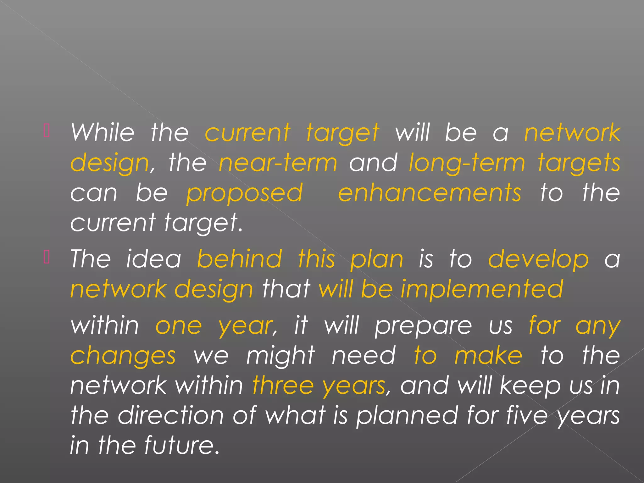  While the current target will be a network 
design, the near-term and long-term targets 
can be proposed enhancements to the 
current target. 
 The idea behind this plan is to develop a 
network design that will be implemented 
within one year, it will prepare us for any 
changes we might need to make to the 
network within three years, and will keep us in 
the direction of what is planned for five years 
in the future. 
 