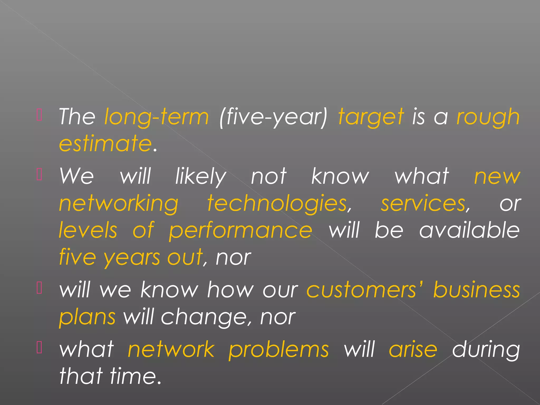  The long-term (five-year) target is a rough 
estimate. 
 We will likely not know what new 
networking technologies, services, or 
levels of performance will be available 
five years out, nor 
 will we know how our customers’ business 
plans will change, nor 
 what network problems will arise during 
that time. 
 