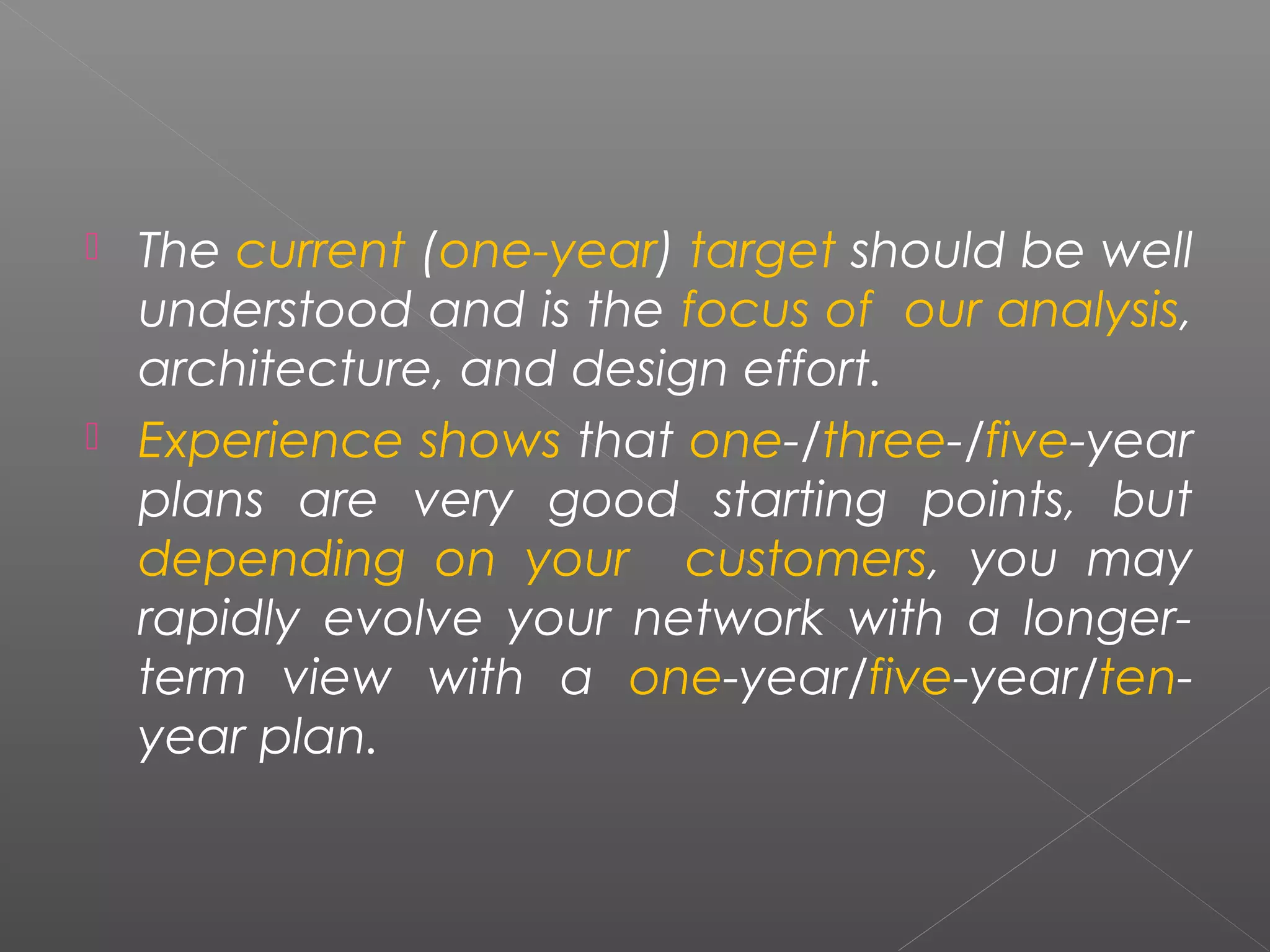  The current (one-year) target should be well 
understood and is the focus of our analysis, 
architecture, and design effort. 
 Experience shows that one-/three-/five-year 
plans are very good starting points, but 
depending on your customers, you may 
rapidly evolve your network with a longer-term 
view with a one-year/five-year/ten-year 
plan. 
 
