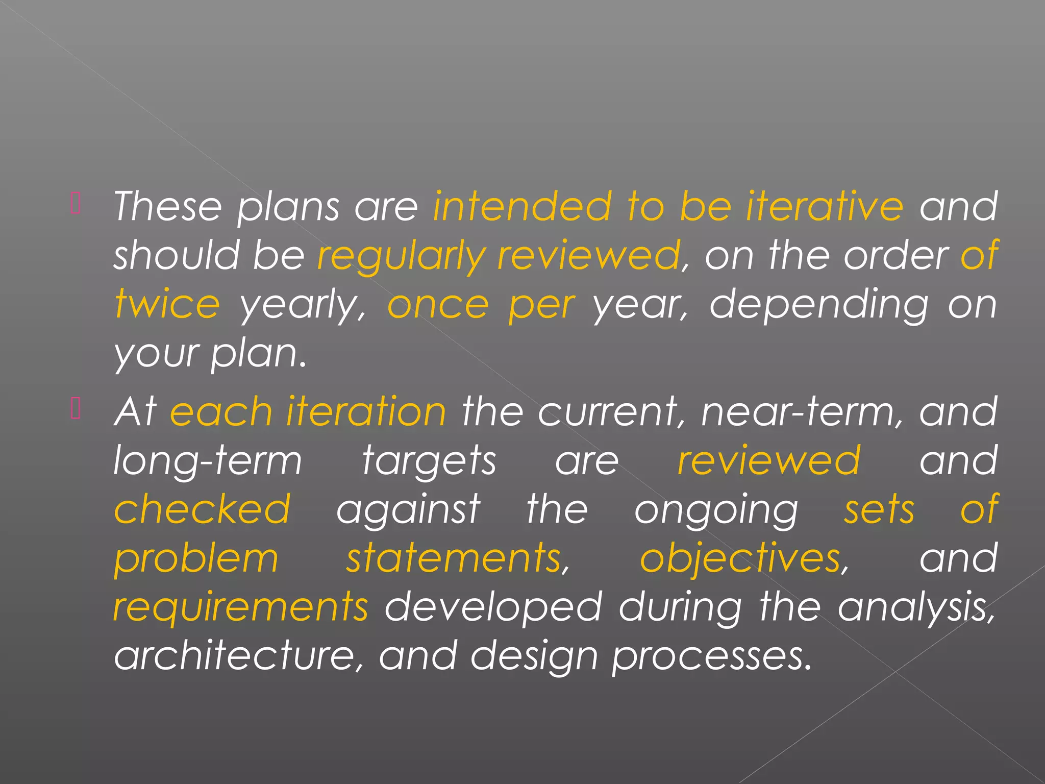  These plans are intended to be iterative and 
should be regularly reviewed, on the order of 
twice yearly, once per year, depending on 
your plan. 
 At each iteration the current, near-term, and 
long-term targets are reviewed and 
checked against the ongoing sets of 
problem statements, objectives, and 
requirements developed during the analysis, 
architecture, and design processes. 
 