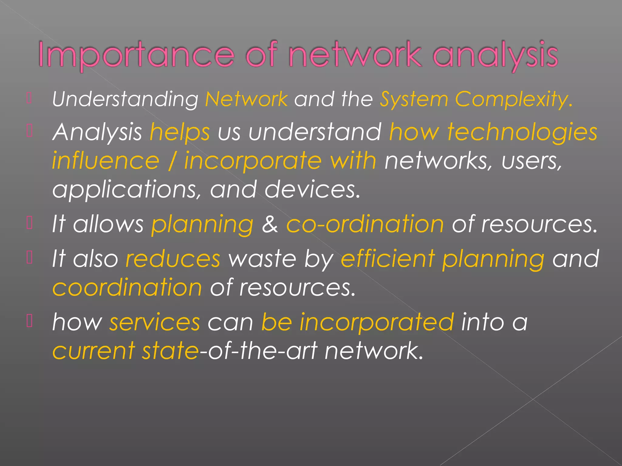  Understanding Network and the System Complexity. 
 Analysis helps us understand how technologies 
influence / incorporate with networks, users, 
applications, and devices. 
 It allows planning & co-ordination of resources. 
 It also reduces waste by efficient planning and 
coordination of resources. 
 how services can be incorporated into a 
current state-of-the-art network. 
 