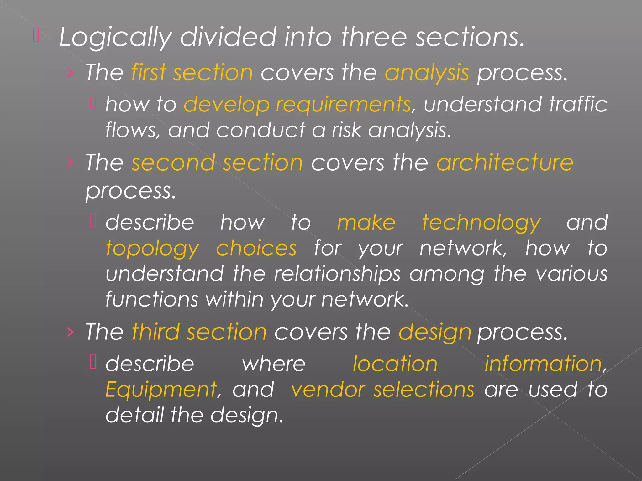  Logically divided into three sections. 
› The first section covers the analysis process. 
 how to develop requirements, understand traffic 
flows, and conduct a risk analysis. 
› The second section covers the architecture 
process. 
 describe how to make technology and 
topology choices for your network, how to 
understand the relationships among the various 
functions within your network. 
› The third section covers the design process. 
 describe where location information, 
Equipment, and vendor selections are used to 
detail the design. 
 
