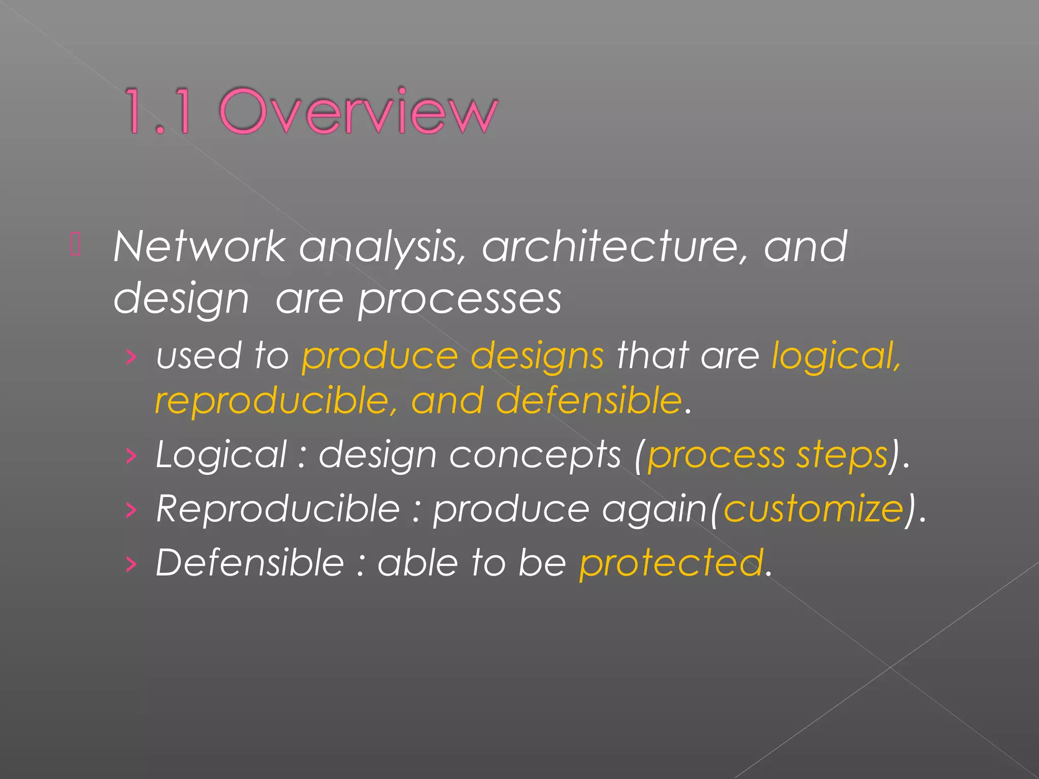  Network analysis, architecture, and 
design are processes 
› used to produce designs that are logical, 
reproducible, and defensible. 
› Logical : design concepts (process steps). 
› Reproducible : produce again(customize). 
› Defensible : able to be protected. 
 