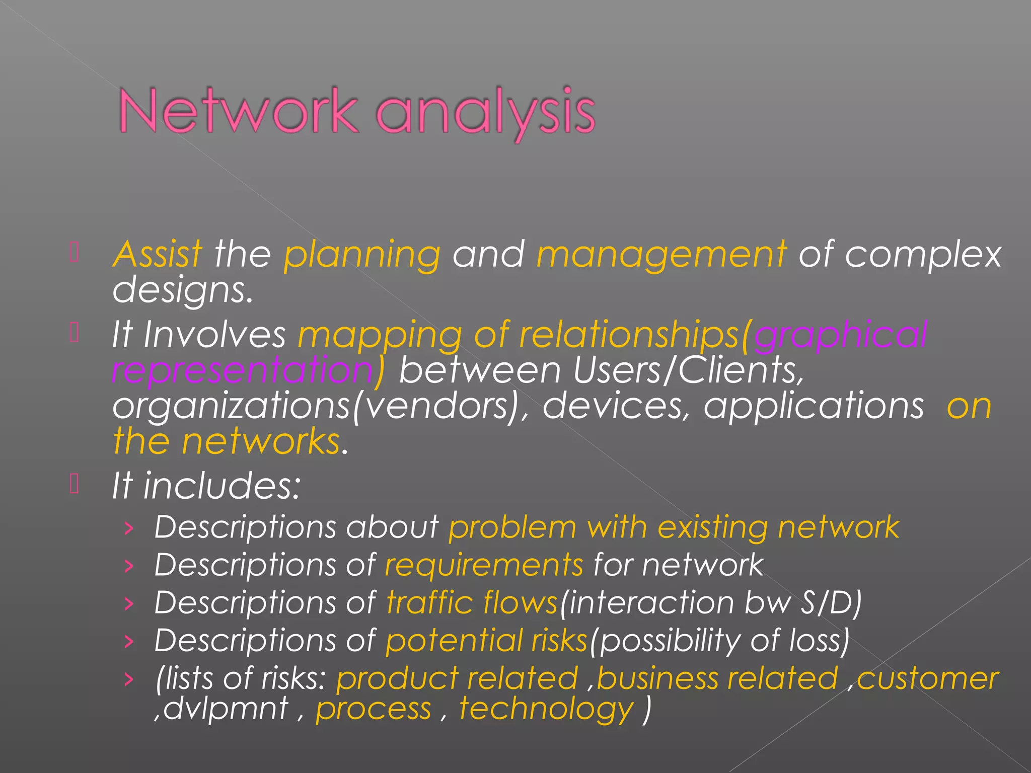  Assist the planning and management of complex 
designs. 
 It Involves mapping of relationships(graphical 
representation) between Users/Clients, 
organizations(vendors), devices, applications on 
the networks. 
 It includes: 
› Descriptions about problem with existing network 
› Descriptions of requirements for network 
› Descriptions of traffic flows(interaction bw S/D) 
› Descriptions of potential risks(possibility of loss) 
› (lists of risks: product related ,business related ,customer 
,dvlpmnt , process , technology ) 
 