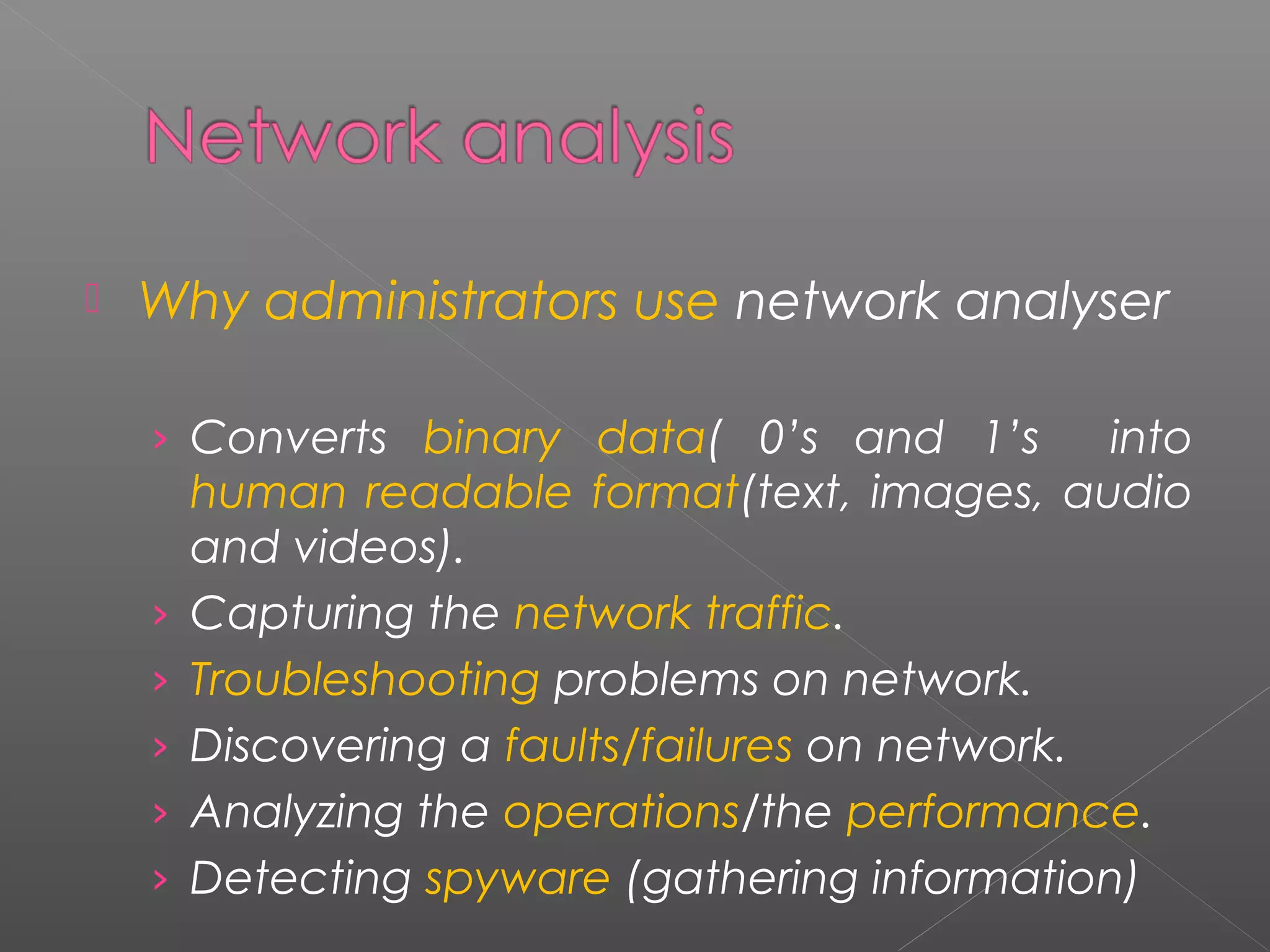  Why administrators use network analyser 
› Converts binary data( 0’s and 1’s into 
human readable format(text, images, audio 
and videos). 
› Capturing the network traffic. 
› Troubleshooting problems on network. 
› Discovering a faults/failures on network. 
› Analyzing the operations/the performance. 
› Detecting spyware (gathering information) 
 
