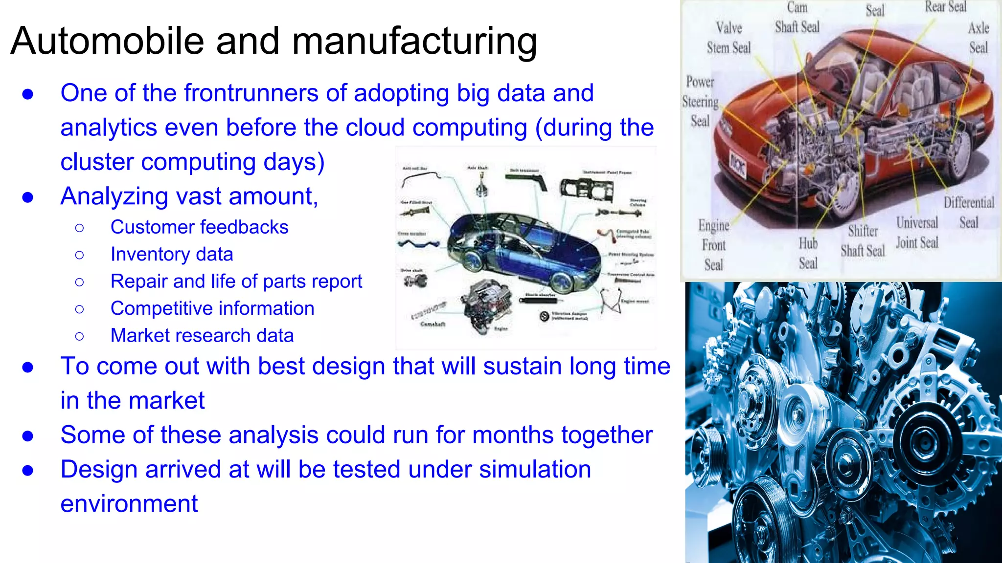 Automobile and manufacturing
● One of the frontrunners of adopting big data and
analytics even before the cloud computing (during the
cluster computing days)
● Analyzing vast amount,
○ Customer feedbacks
○ Inventory data
○ Repair and life of parts report
○ Competitive information
○ Market research data
● To come out with best design that will sustain long time
in the market
● Some of these analysis could run for months together
● Design arrived at will be tested under simulation
environment
 