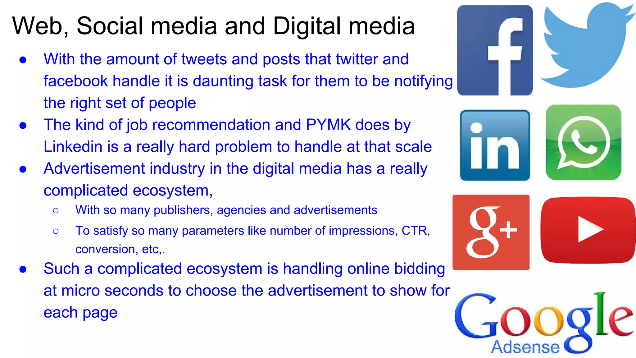 Web, Social media and Digital media
● With the amount of tweets and posts that twitter and
facebook handle it is daunting task for them to be notifying
the right set of people
● The kind of job recommendation and PYMK does by
Linkedin is a really hard problem to handle at that scale
● Advertisement industry in the digital media has a really
complicated ecosystem,
○ With so many publishers, agencies and advertisements
○ To satisfy so many parameters like number of impressions, CTR,
conversion, etc,.
● Such a complicated ecosystem is handling online bidding
at micro seconds to choose the advertisement to show for
each page
 