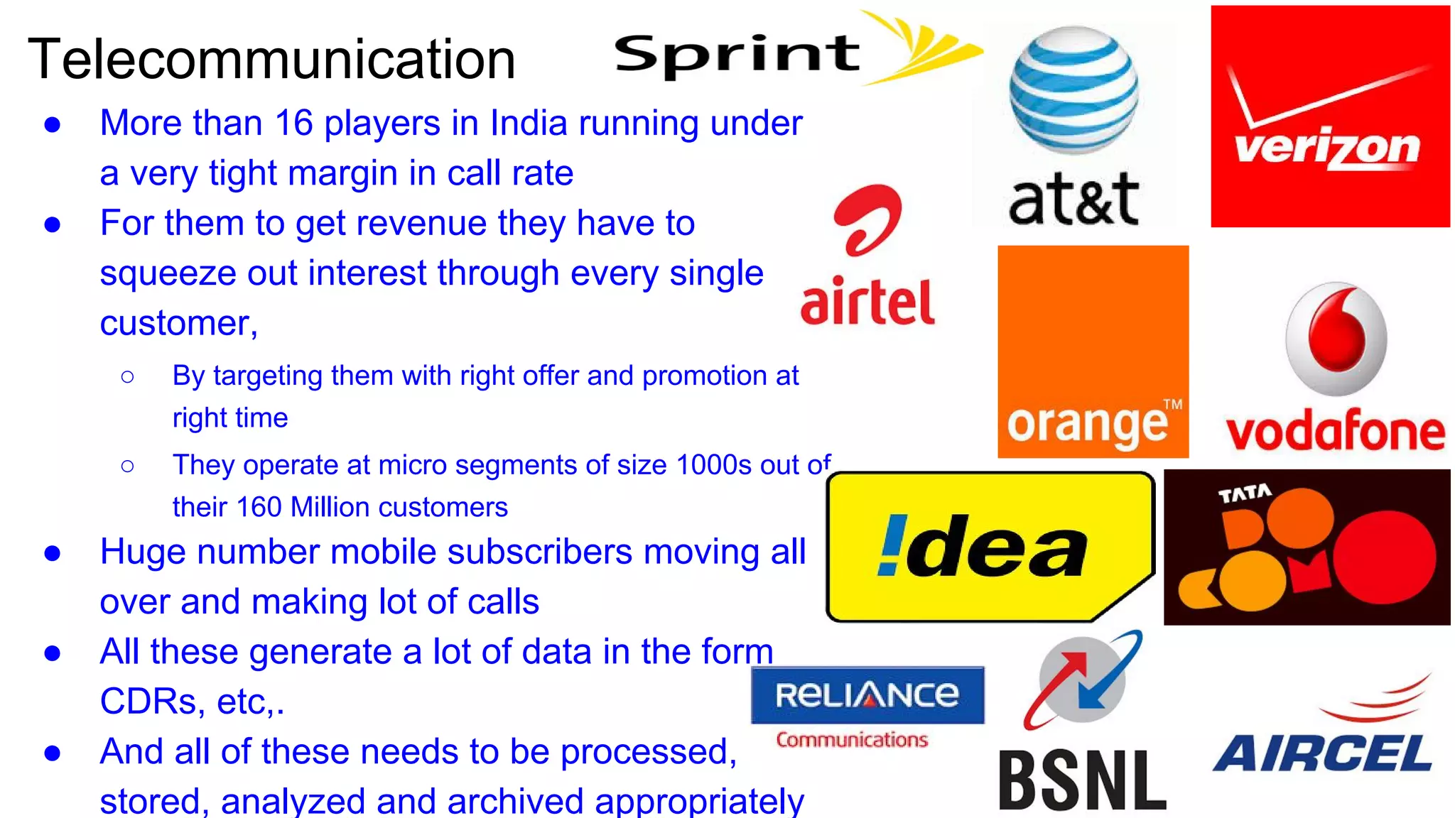 Telecommunication
● More than 16 players in India running under
a very tight margin in call rate
● For them to get revenue they have to
squeeze out interest through every single
customer,
○ By targeting them with right offer and promotion at
right time
○ They operate at micro segments of size 1000s out of
their 160 Million customers
● Huge number mobile subscribers moving all
over and making lot of calls
● All these generate a lot of data in the form
CDRs, etc,.
● And all of these needs to be processed,
stored, analyzed and archived appropriately
 