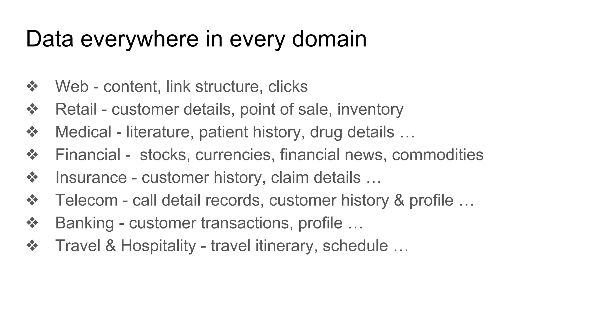 Data everywhere in every domain
❖ Web - content, link structure, clicks
❖ Retail - customer details, point of sale, inventory
❖ Medical - literature, patient history, drug details …
❖ Financial - stocks, currencies, financial news, commodities
❖ Insurance - customer history, claim details …
❖ Telecom - call detail records, customer history & profile …
❖ Banking - customer transactions, profile …
❖ Travel & Hospitality - travel itinerary, schedule …
 