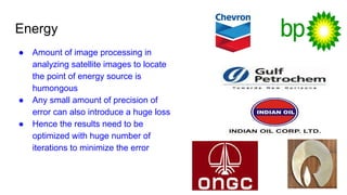 Energy
● Amount of image processing in
analyzing satellite images to locate
the point of energy source is
humongous
● Any small amount of precision of
error can also introduce a huge loss
● Hence the results need to be
optimized with huge number of
iterations to minimize the error
 