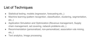 List of Techniques
● Statistical testing, models (regression, forecasting etc,.)
● Machine learning (pattern recognition, classification, clustering, segmentation,
etc,.)
● Application Simulation and Optimization (Revenue management, Supply
chain management, set covering, network problems etc,.)
● Recommendation (personalized, non-personalized, association rule mining,
etc,.)
● Text analytics, Image processing
 
