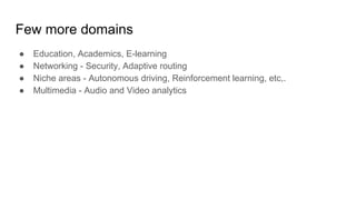 Few more domains
● Education, Academics, E-learning
● Networking - Security, Adaptive routing
● Niche areas - Autonomous driving, Reinforcement learning, etc,.
● Multimedia - Audio and Video analytics
 