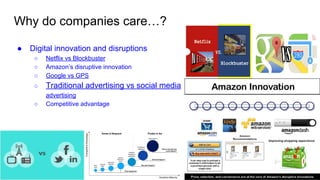 Why do companies care…?
● Digital innovation and disruptions
○ Netflix vs Blockbuster
○ Amazon’s disruptive innovation
○ Google vs GPS
○ Traditional advertising vs social media
advertising
○ Competitive advantage
 