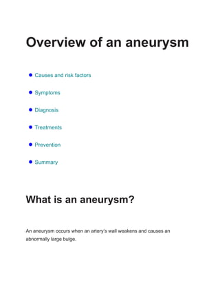 Overview of an aneurysm
● Causes and risk factors
● Symptoms
● Diagnosis
● Treatments
● Prevention
● Summary
What is an aneurysm?
An aneurysm occurs when an artery’s wall weakens and causes an
abnormally large bulge.
 