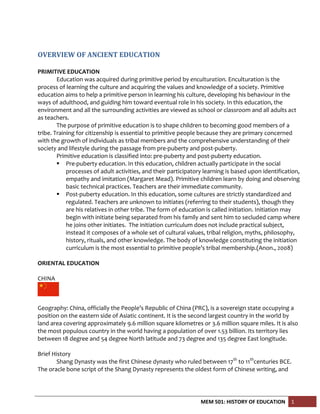 MEM 501: HISTORY OF EDUCATION 1
OVERVIEW OF ANCIENT EDUCATION
PRIMITIVE EDUCATION
Education was acquired during primitive period by enculturation. Enculturation is the
process of learning the culture and acquiring the values and knowledge of a society. Primitive
education aims to help a primitive person in learning his culture, developing his behaviour in the
ways of adulthood, and guiding him toward eventual role in his society. In this education, the
environment and all the surrounding activities are viewed as school or classroom and all adults act
as teachers.
The purpose of primitive education is to shape children to becoming good members of a
tribe. Training for citizenship is essential to primitive people because they are primary concerned
with the growth of individuals as tribal members and the comprehensive understanding of their
society and lifestyle during the passage from pre-puberty and post-puberty.
Primitive education is classified into: pre-puberty and post-puberty education.
 Pre-puberty education. In this education, children actually participate in the social
processes of adult activities, and their participatory learning is based upon identification,
empathy and imitation (Margaret Mead). Primitive children learn by doing and observing
basic technical practices. Teachers are their immediate community.
 Post-puberty education. In this education, some cultures are strictly standardized and
regulated. Teachers are unknown to initiates (referring to their students), though they
are his relatives in other tribe. The form of education is called initiation. Initiation may
begin with initiate being separated from his family and sent him to secluded camp where
he joins other initiates. The initiation curriculum does not include practical subject,
instead it composes of a whole set of cultural values, tribal religion, myths, philosophy,
history, rituals, and other knowledge. The body of knowledge constituting the initiation
curriculum is the most essential to primitive people’s tribal membership.(Anon., 2008)
ORIENTAL EDUCATION
CHINA
Geography: China, officially the People’s Republic of China (PRC), is a sovereign state occupying a
position on the eastern side of Asiatic continent. It is the second largest country in the world by
land area covering approximately 9.6 million square kilometres or 3.6 million square miles. It is also
the most populous country in the world having a population of over 1.53 billion. Its territory lies
between 18 degree and 54 degree North latitude and 73 degree and 135 degree East longitude.
Brief History
Shang Dynasty was the first Chinese dynasty who ruled between 17th
to 11th
centuries BCE.
The oracle bone script of the Shang Dynasty represents the oldest form of Chinese writing, and
 