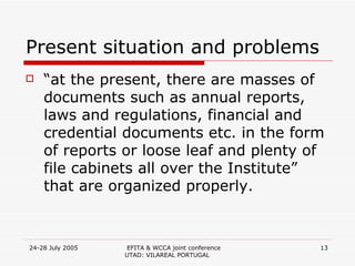 Present situation and problems “ at the present, there are masses of documents such as annual reports, laws and regulations, financial and credential documents etc. in the form of reports or loose leaf and plenty of file cabinets all over the Institute” that are organized properly. 