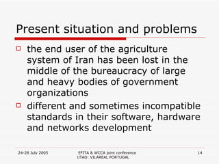 Present situation and problems the end user of the agriculture system of Iran has been lost in the middle of the  bureaucracy  of large and heavy bodies of government organizations  different and sometimes incompatible standards in their software, hardware and networks development  