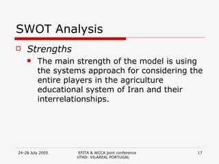 SWOT Analysis Strengths The main strength of the model is using the systems approach for considering the entire players in the agriculture educational system of Iran and their interrelationships. 
