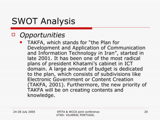 SWOT Analysis Opportunities TAKFA, which stands for “the Plan for Development and Application of Communication and Information Technology in Iran”, started in late 2001. It has been one of the most radical plans of president Khatami’s cabinet in ICT domain. A large amount of budget is dedicated to the plan, which consists of subdivisions like Electronic Government or Content Creation (TAKFA, 2001). Furthermore, the new priority of TAKFA will be on creating contents and knowledge. 