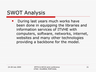 SWOT Analysis During last years much works have been done in equipping the libraries and information services of ITVHE with computers, software, networks, internet, websites and many other technologies providing a backbone for the model. 