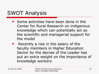 SWOT Analysis Some activities have been done in the Center for Rural Research on indigenous knowledge which can potentially act as the scientific and managerial support for the model Recently a rise in the salary of the faculty members in Higher Education Sector by the decree of the Leader has put an extra weight on the importance of knowledge workers 