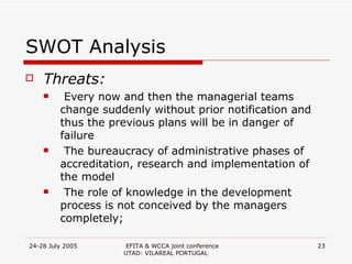 SWOT Analysis Threats: Every now and then the managerial teams change suddenly without prior notification and thus the previous plans will be in danger of failure The bureaucracy of administrative phases of accreditation, research and implementation of the model The role of knowledge in the development process is not conceived by the managers completely; 