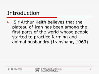 Introduction Sir Arthur Keith believes that the plateau of Iran has been among the first parts of the world whose people started to practice farming and animal husbandry (Iranshahr, 1963)  