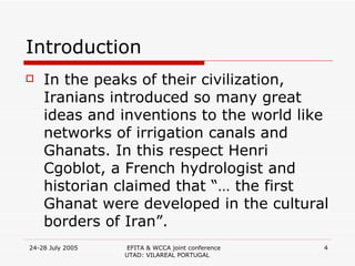 Introduction In the peaks of their civilization, Iranians introduced so many great ideas and inventions to the world like networks of irrigation canals and Ghanats. In this respect Henri Cgoblot, a French hydrologist and historian claimed that “… the first Ghanat were developed in the cultural borders of Iran”.  