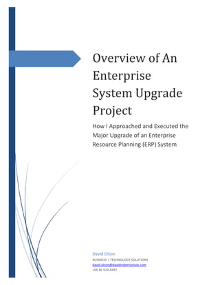 Overview of An
Enterprise
System Upgrade
Project
How I Approached and Executed the
Major Upgrade of an Enterprise
Resource Planning (ERP) System
David Olson
BUSINESS + TECHNOLOGY SOLUTIONS
david.olson@davidrobertsolson.com
+66 86 924-8482
 