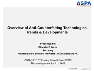 ©2019 ASPA www.aspaglobal.com
Overview of Anti-Counterfeiting Technologies
Trends & Developments
Presented by:
Chander S Jeena
Secretary
Authentication Solution Providers’ Association (ASPA)
CSIR-NIIST, 3rd Industry Innovator Meet 2019
Thiruvanthapuram, April 11, 2019
 