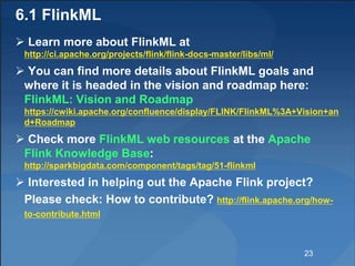 6.1 FlinkML
 Learn more about FlinkML at
http://ci.apache.org/projects/flink/flink-docs-master/libs/ml/
 You can find mo...