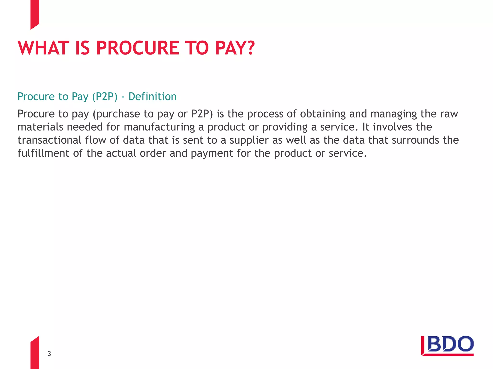 3
WHAT IS PROCURE TO PAY?
Procure to Pay (P2P) - Definition
Procure to pay (purchase to pay or P2P) is the process of obtaining and managing the raw
materials needed for manufacturing a product or providing a service. It involves the
transactional flow of data that is sent to a supplier as well as the data that surrounds the
fulfillment of the actual order and payment for the product or service.
 