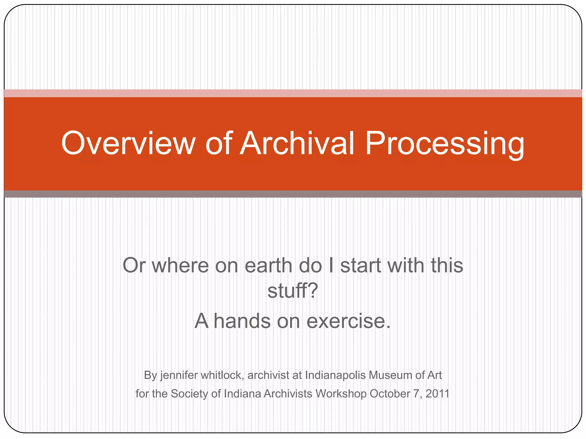 Overview of Archival Processing


    Or where on earth do I start with this
                  stuff?
           A hands on exercise.

      By jennifer whitlock, archivist at Indianapolis Museum of Art
     for the Society of Indiana Archivists Workshop October 7, 2011
 