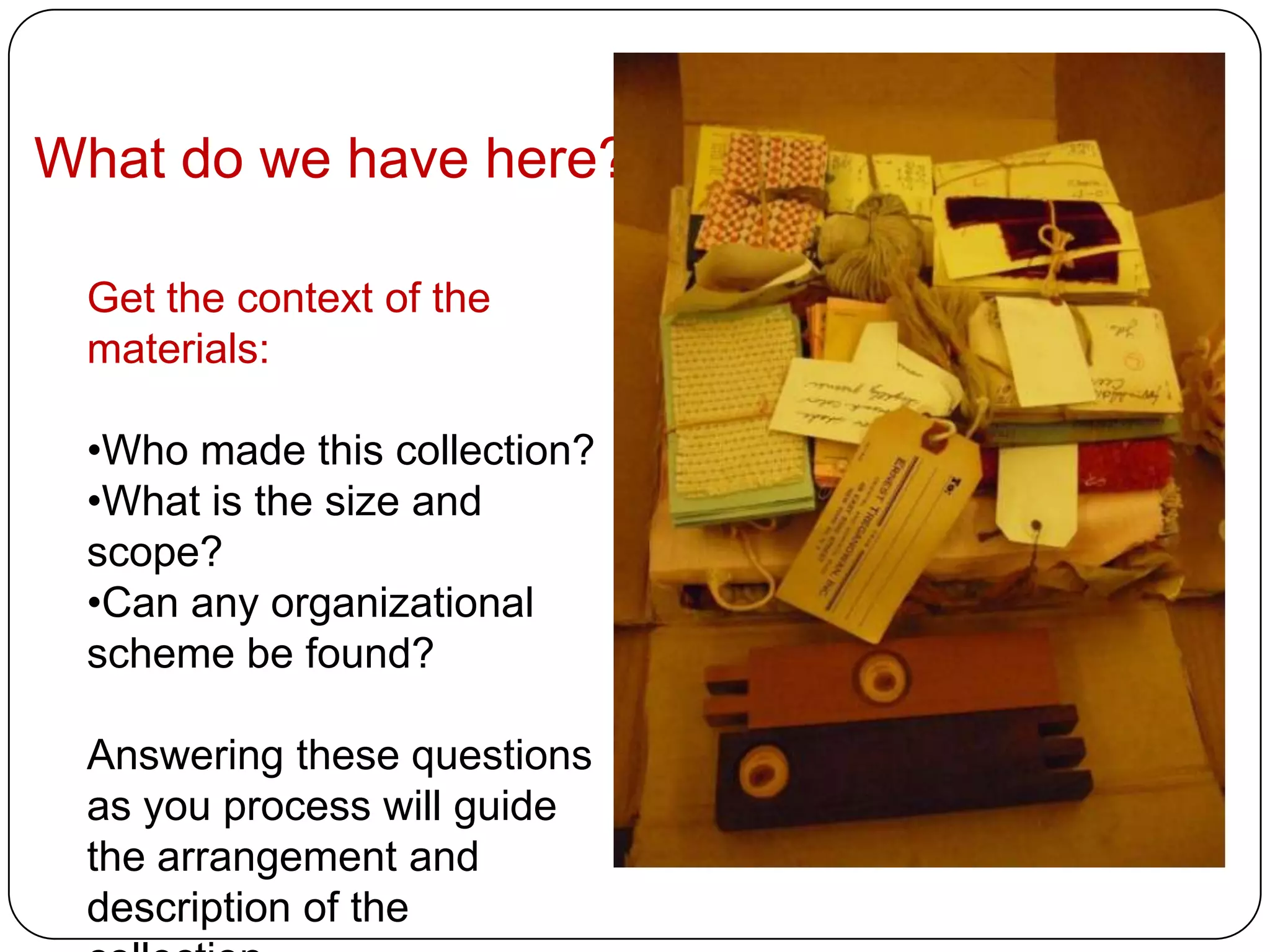 What do we have here?

 Get the context of the
 materials:

 •Who made this collection?
 •What is the size and
 scope?
 •Can any organizational
 scheme be found?

 Answering these questions
 as you process will guide
 the arrangement and
 description of the
 
