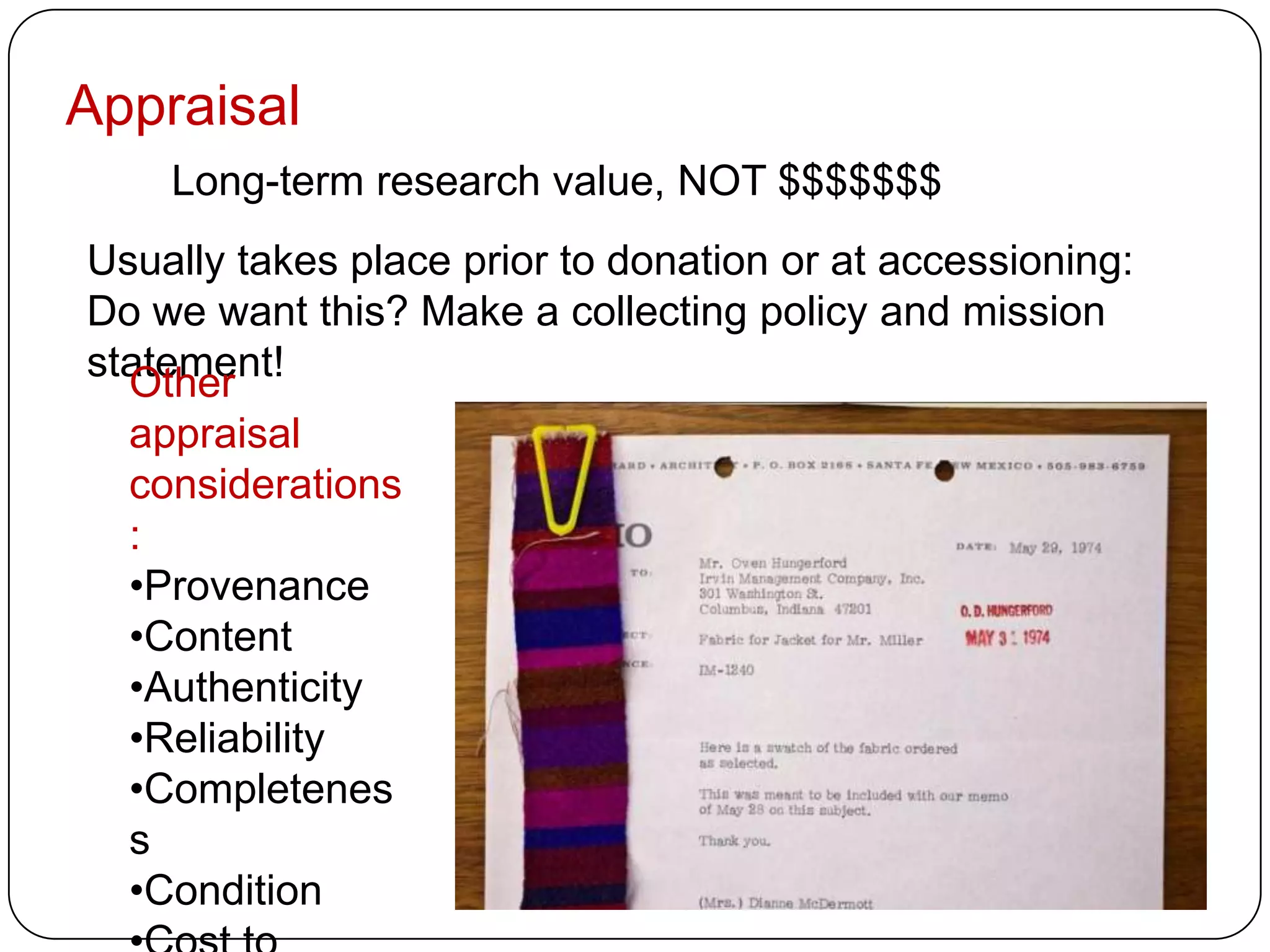 Appraisal
    Long-term research value, NOT $$$$$$$
Usually takes place prior to donation or at accessioning:
Do we want this? Make a collecting policy and mission
statement!
  Other
  appraisal
  considerations
  :
  •Provenance
  •Content
  •Authenticity
  •Reliability
  •Completenes
  s
  •Condition
 