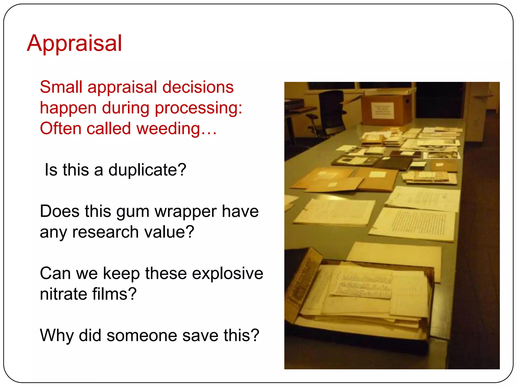 Appraisal
 Small appraisal decisions
 happen during processing:
 Often called weeding…

 Is this a duplicate?

 Does this gum wrapper have
 any research value?

 Can we keep these explosive
 nitrate films?

 Why did someone save this?
 