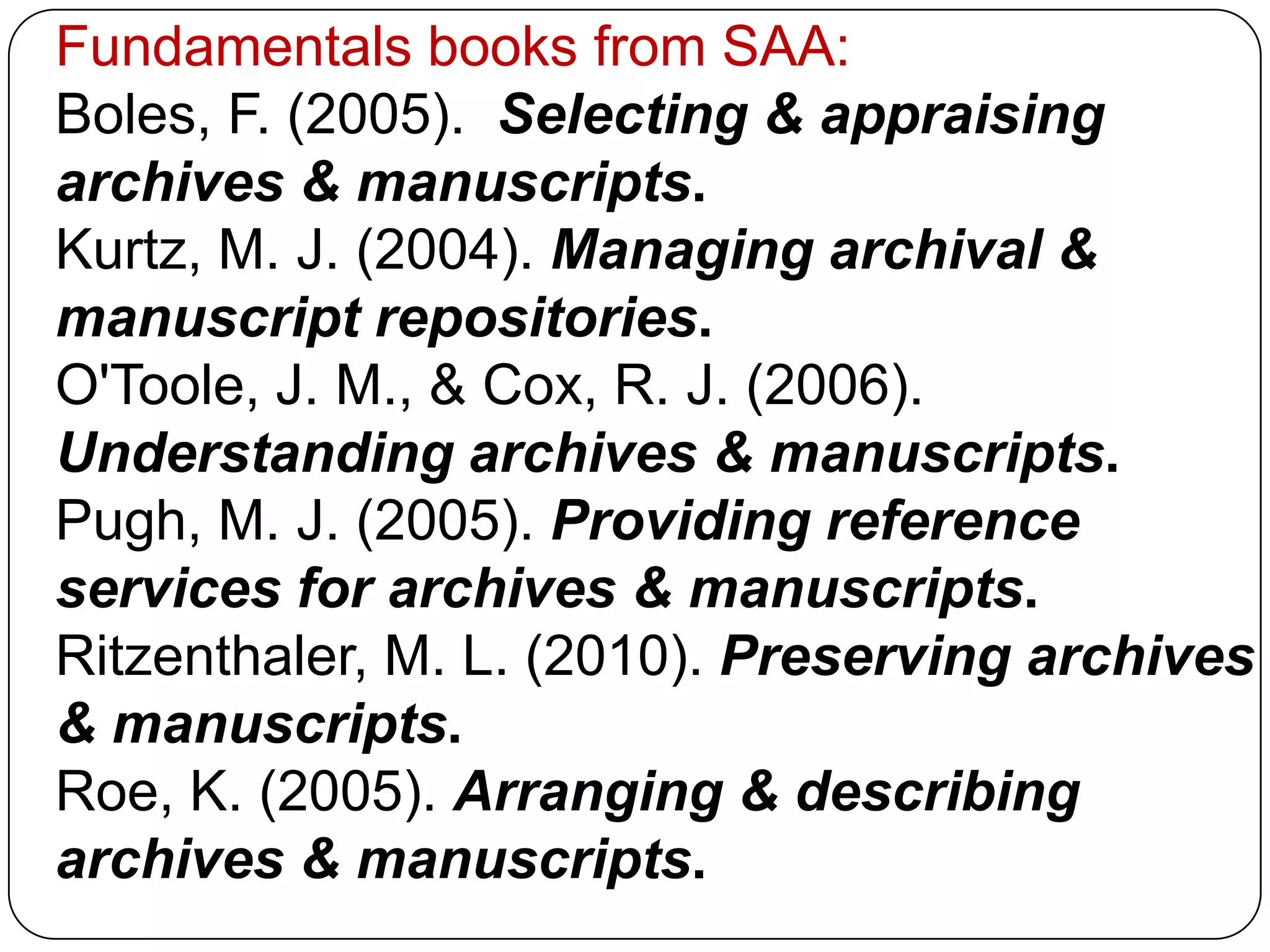 Fundamentals books from SAA:
Boles, F. (2005). Selecting & appraising
archives & manuscripts.
Kurtz, M. J. (2004). Managing archival &
manuscript repositories.
O'Toole, J. M., & Cox, R. J. (2006).
Understanding archives & manuscripts.
Pugh, M. J. (2005). Providing reference
services for archives & manuscripts.
Ritzenthaler, M. L. (2010). Preserving archives
& manuscripts.
Roe, K. (2005). Arranging & describing
archives & manuscripts.
 