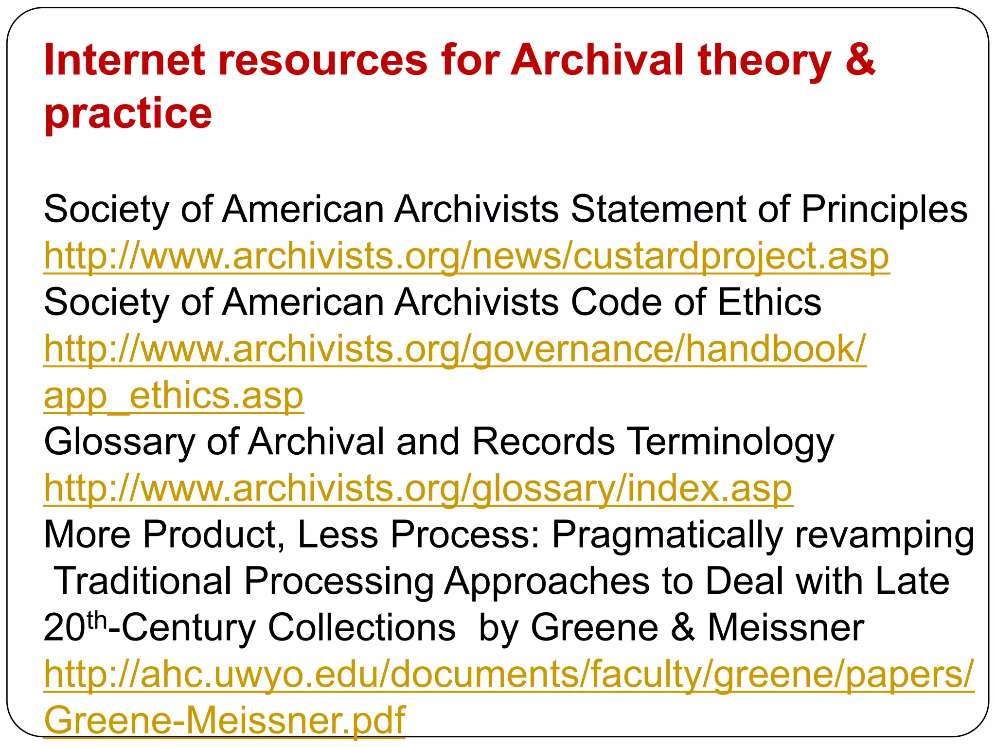 Internet resources for Archival theory &
practice

Society of American Archivists Statement of Principles
http://www.archivists.org/news/custardproject.asp
Society of American Archivists Code of Ethics
http://www.archivists.org/governance/handbook/
app_ethics.asp
Glossary of Archival and Records Terminology
http://www.archivists.org/glossary/index.asp
More Product, Less Process: Pragmatically revamping
Traditional Processing Approaches to Deal with Late
20th-Century Collections by Greene & Meissner
http://ahc.uwyo.edu/documents/faculty/greene/papers/
Greene-Meissner.pdf
 