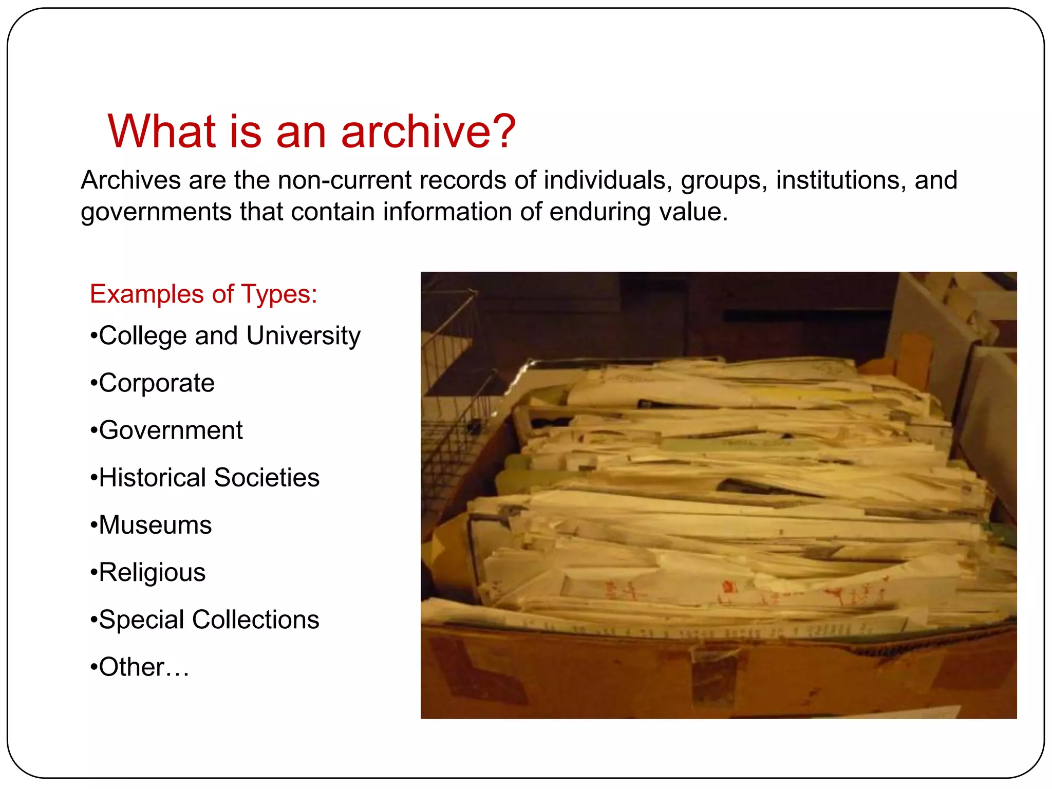 What is an archive?
Archives are the non-current records of individuals, groups, institutions, and
governments that contain information of enduring value.


Examples of Types:
•College and University
•Corporate
•Government
•Historical Societies
•Museums
•Religious
•Special Collections
•Other…
 